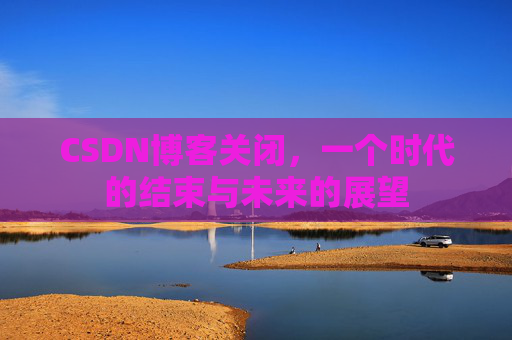 CSDN博客关闭，一个时代的结束与未来的展望